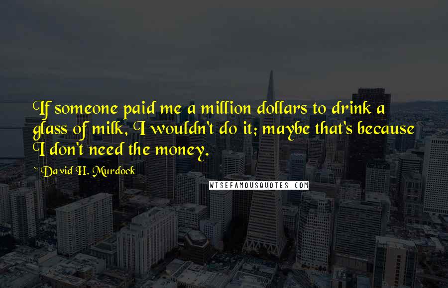 David H. Murdock Quotes: If someone paid me a million dollars to drink a glass of milk, I wouldn't do it; maybe that's because I don't need the money.