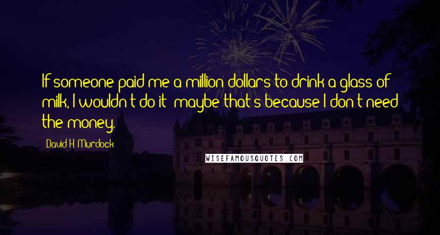 David H. Murdock Quotes: If someone paid me a million dollars to drink a glass of milk, I wouldn't do it; maybe that's because I don't need the money.