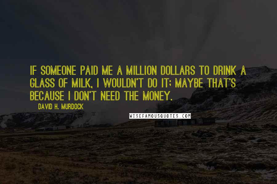 David H. Murdock Quotes: If someone paid me a million dollars to drink a glass of milk, I wouldn't do it; maybe that's because I don't need the money.