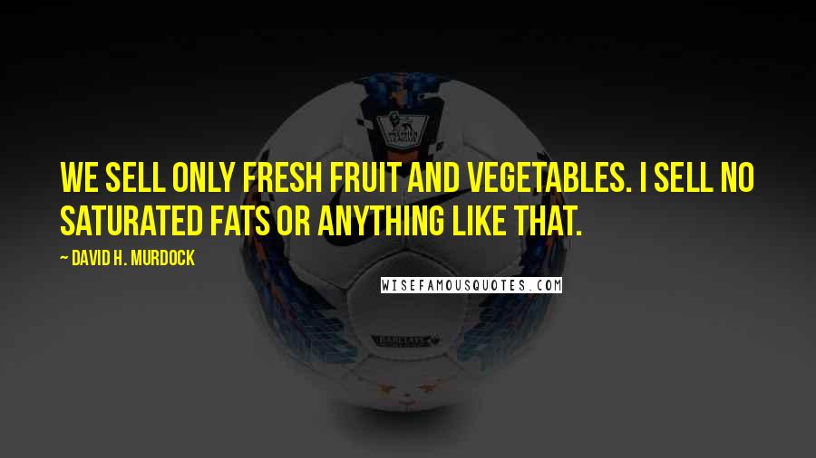 David H. Murdock Quotes: We sell only fresh fruit and vegetables. I sell no saturated fats or anything like that.