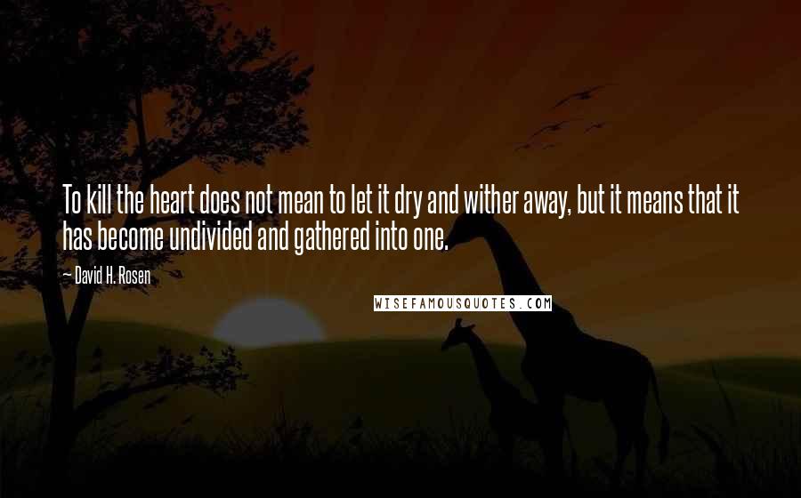 David H. Rosen Quotes: To kill the heart does not mean to let it dry and wither away, but it means that it has become undivided and gathered into one.