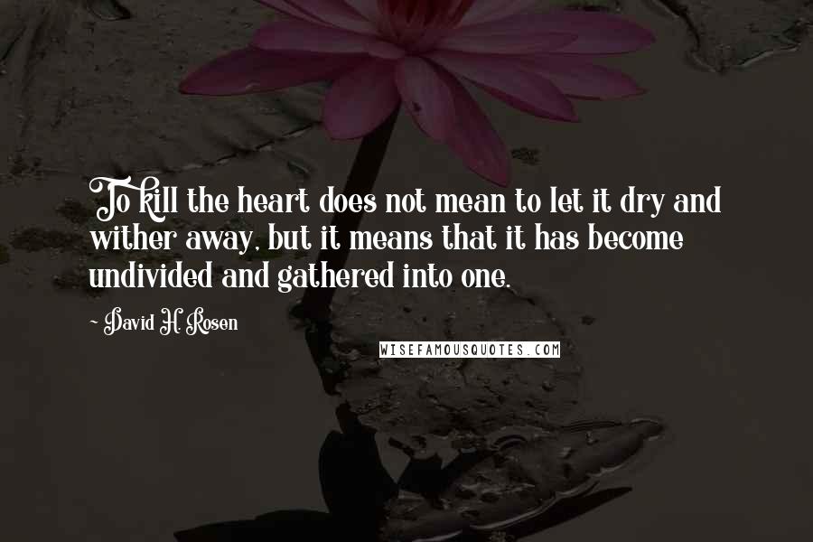 David H. Rosen Quotes: To kill the heart does not mean to let it dry and wither away, but it means that it has become undivided and gathered into one.