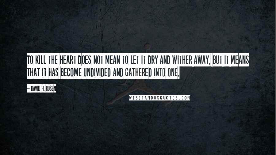 David H. Rosen Quotes: To kill the heart does not mean to let it dry and wither away, but it means that it has become undivided and gathered into one.