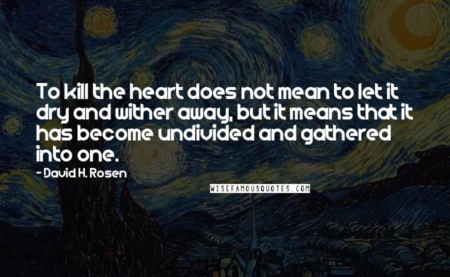 David H. Rosen Quotes: To kill the heart does not mean to let it dry and wither away, but it means that it has become undivided and gathered into one.
