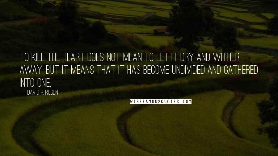 David H. Rosen Quotes: To kill the heart does not mean to let it dry and wither away, but it means that it has become undivided and gathered into one.