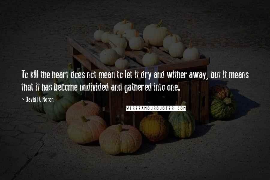 David H. Rosen Quotes: To kill the heart does not mean to let it dry and wither away, but it means that it has become undivided and gathered into one.