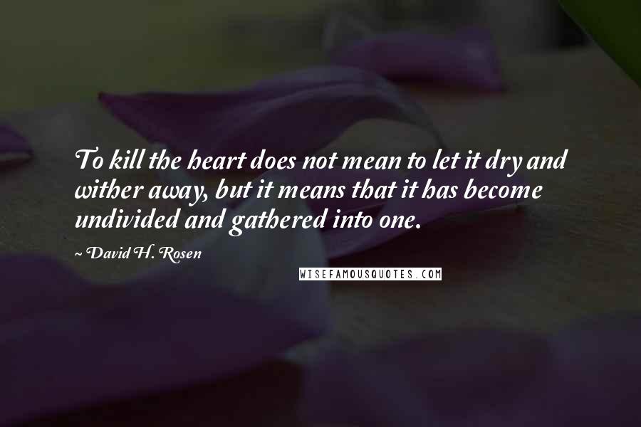 David H. Rosen Quotes: To kill the heart does not mean to let it dry and wither away, but it means that it has become undivided and gathered into one.