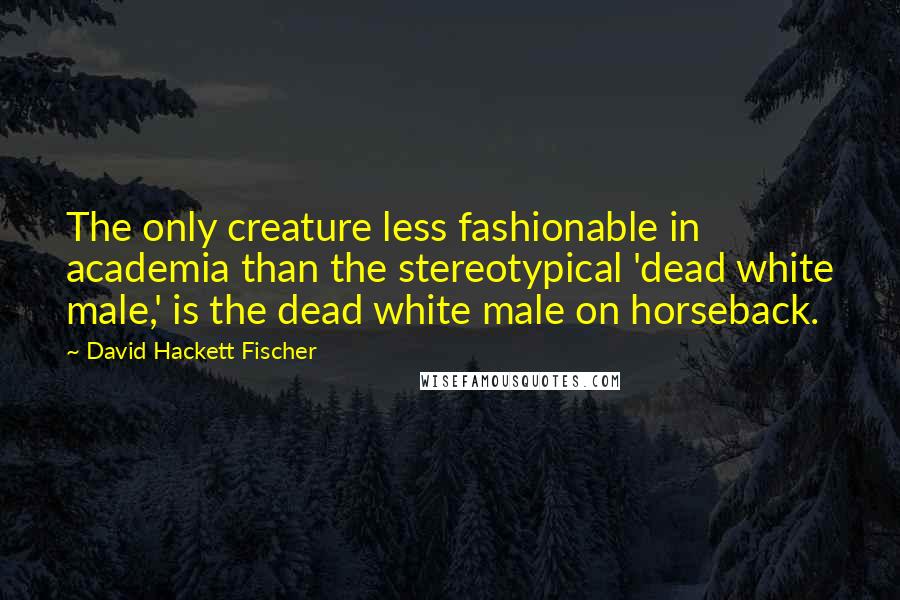 David Hackett Fischer Quotes: The only creature less fashionable in academia than the stereotypical 'dead white male,' is the dead white male on horseback.