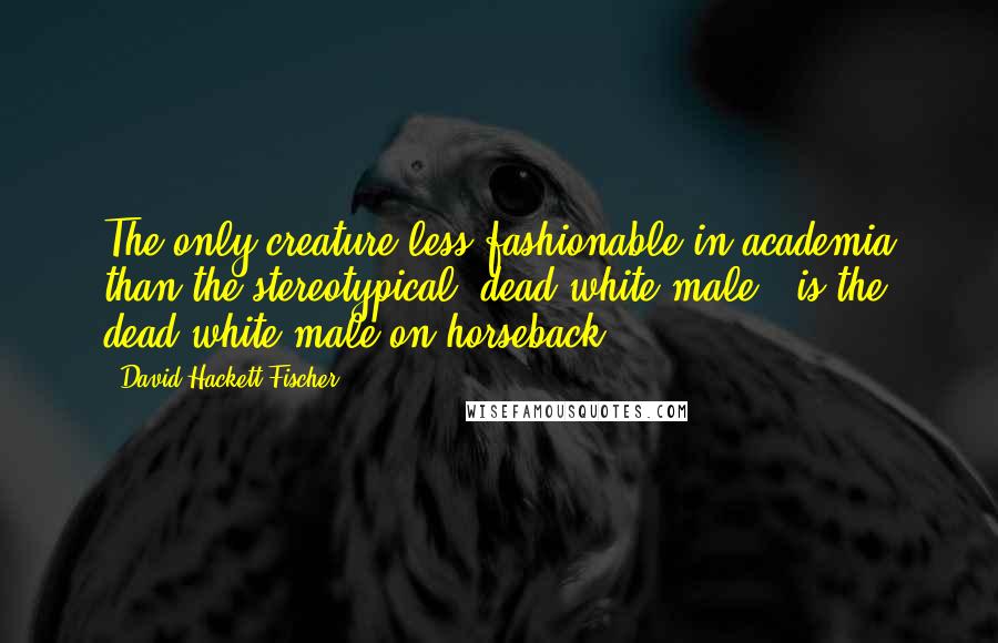 David Hackett Fischer Quotes: The only creature less fashionable in academia than the stereotypical 'dead white male,' is the dead white male on horseback.