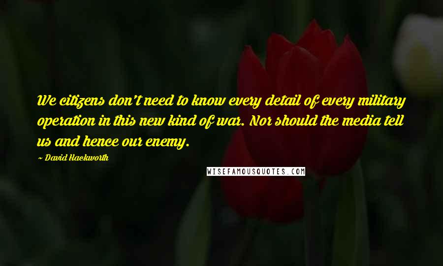 David Hackworth Quotes: We citizens don't need to know every detail of every military operation in this new kind of war. Nor should the media tell us and hence our enemy.