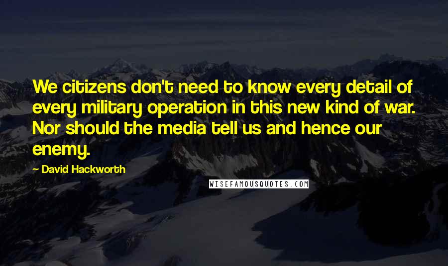 David Hackworth Quotes: We citizens don't need to know every detail of every military operation in this new kind of war. Nor should the media tell us and hence our enemy.