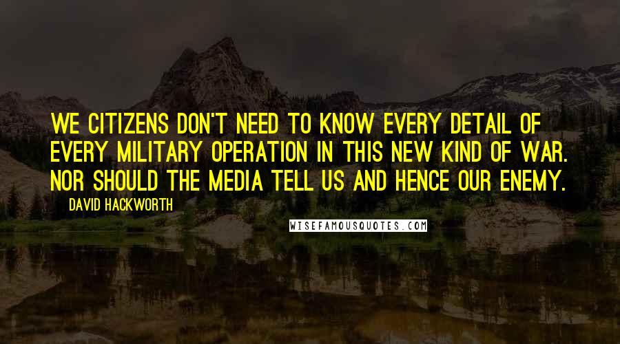 David Hackworth Quotes: We citizens don't need to know every detail of every military operation in this new kind of war. Nor should the media tell us and hence our enemy.