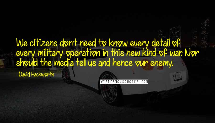 David Hackworth Quotes: We citizens don't need to know every detail of every military operation in this new kind of war. Nor should the media tell us and hence our enemy.