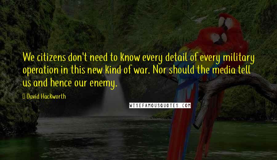 David Hackworth Quotes: We citizens don't need to know every detail of every military operation in this new kind of war. Nor should the media tell us and hence our enemy.