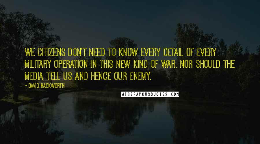 David Hackworth Quotes: We citizens don't need to know every detail of every military operation in this new kind of war. Nor should the media tell us and hence our enemy.