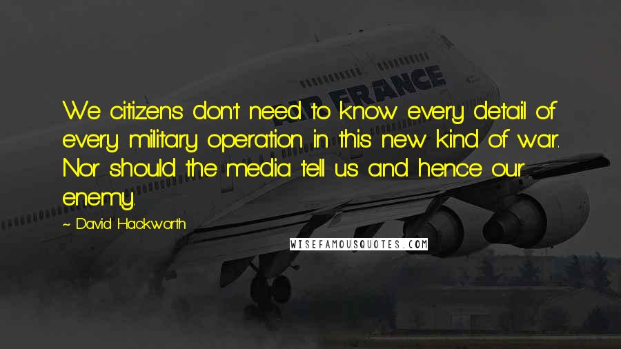 David Hackworth Quotes: We citizens don't need to know every detail of every military operation in this new kind of war. Nor should the media tell us and hence our enemy.