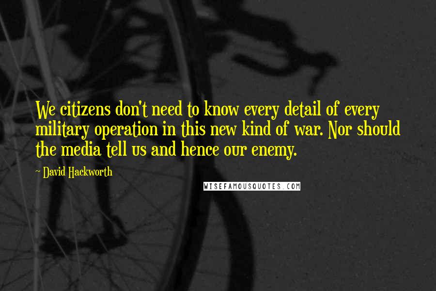 David Hackworth Quotes: We citizens don't need to know every detail of every military operation in this new kind of war. Nor should the media tell us and hence our enemy.