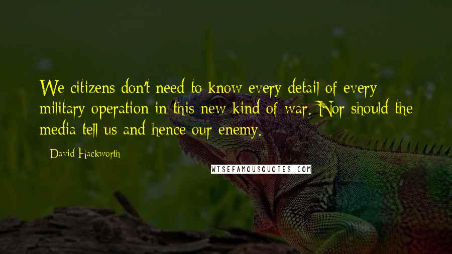 David Hackworth Quotes: We citizens don't need to know every detail of every military operation in this new kind of war. Nor should the media tell us and hence our enemy.