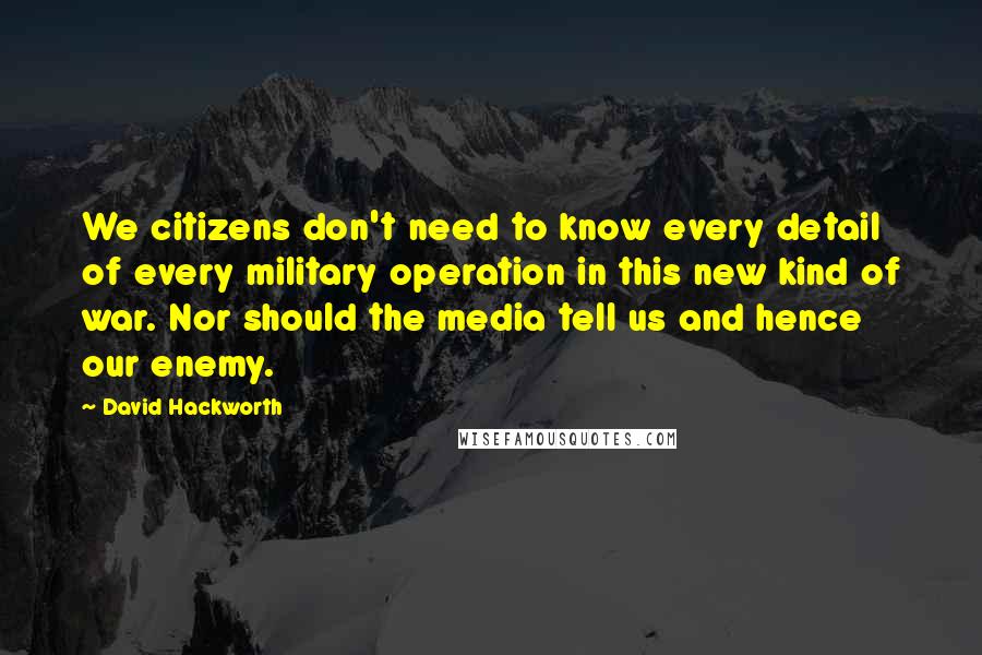 David Hackworth Quotes: We citizens don't need to know every detail of every military operation in this new kind of war. Nor should the media tell us and hence our enemy.