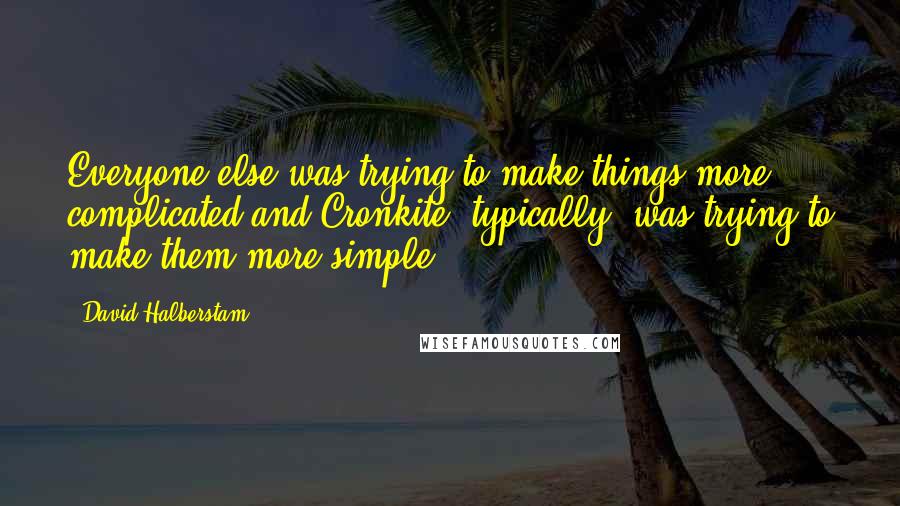 David Halberstam Quotes: Everyone else was trying to make things more complicated and Cronkite, typically, was trying to make them more simple.