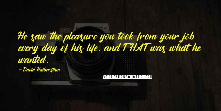 David Halberstam Quotes: He saw the pleasure you took from your job every day of his life, and THAT was what he wanted.