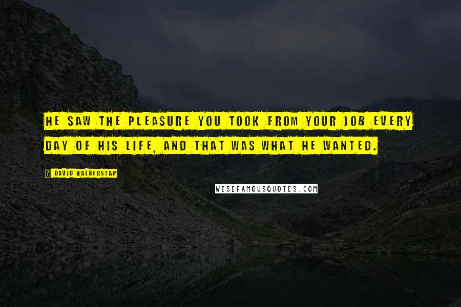 David Halberstam Quotes: He saw the pleasure you took from your job every day of his life, and THAT was what he wanted.