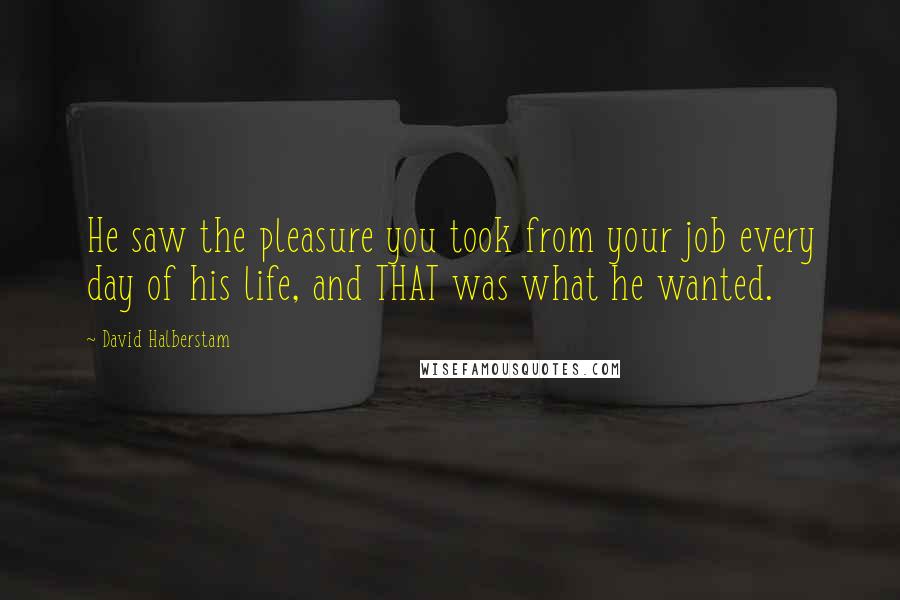 David Halberstam Quotes: He saw the pleasure you took from your job every day of his life, and THAT was what he wanted.