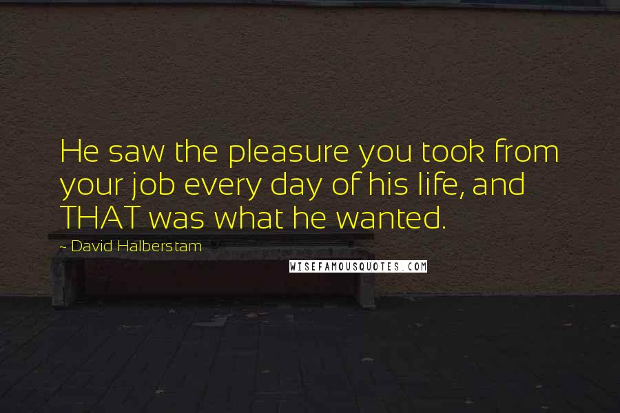 David Halberstam Quotes: He saw the pleasure you took from your job every day of his life, and THAT was what he wanted.