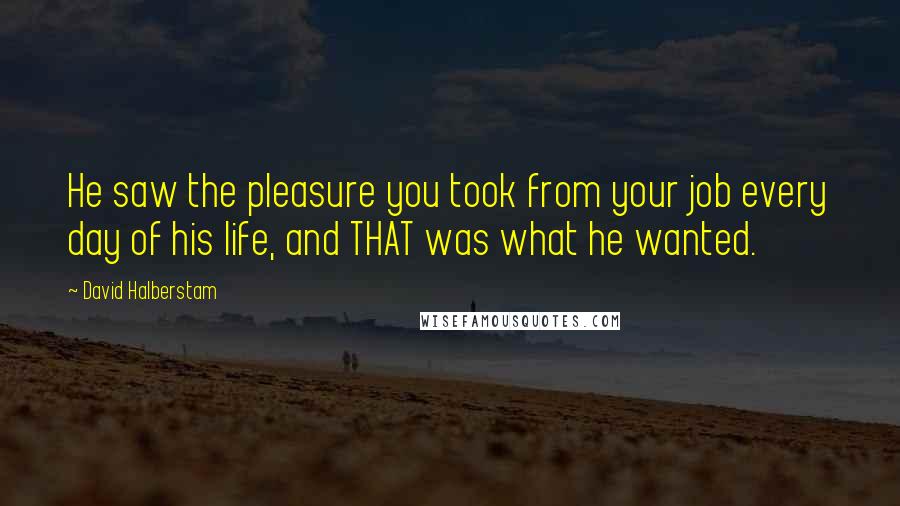 David Halberstam Quotes: He saw the pleasure you took from your job every day of his life, and THAT was what he wanted.