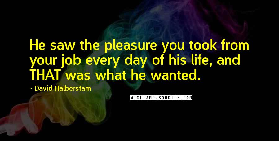 David Halberstam Quotes: He saw the pleasure you took from your job every day of his life, and THAT was what he wanted.