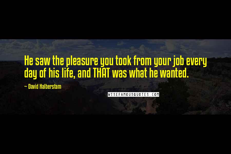 David Halberstam Quotes: He saw the pleasure you took from your job every day of his life, and THAT was what he wanted.