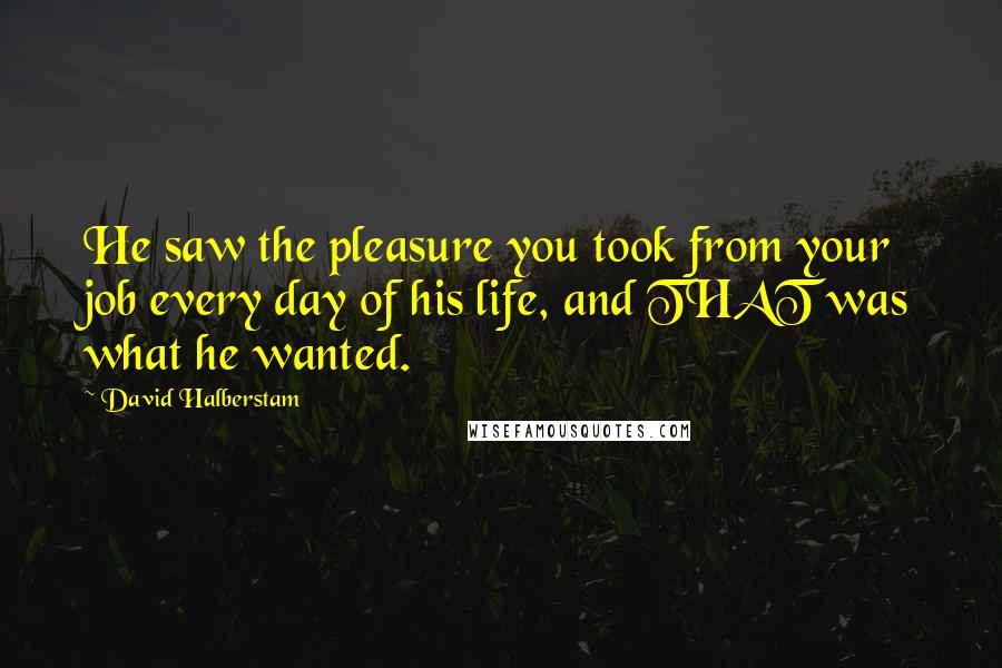 David Halberstam Quotes: He saw the pleasure you took from your job every day of his life, and THAT was what he wanted.