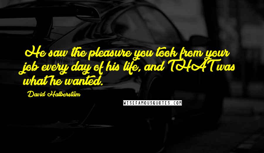 David Halberstam Quotes: He saw the pleasure you took from your job every day of his life, and THAT was what he wanted.