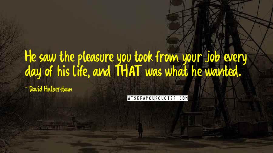 David Halberstam Quotes: He saw the pleasure you took from your job every day of his life, and THAT was what he wanted.