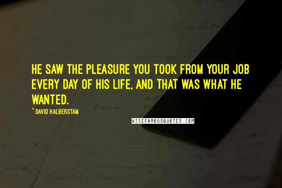 David Halberstam Quotes: He saw the pleasure you took from your job every day of his life, and THAT was what he wanted.