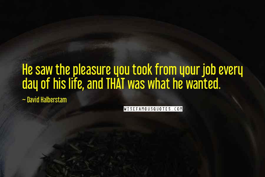 David Halberstam Quotes: He saw the pleasure you took from your job every day of his life, and THAT was what he wanted.