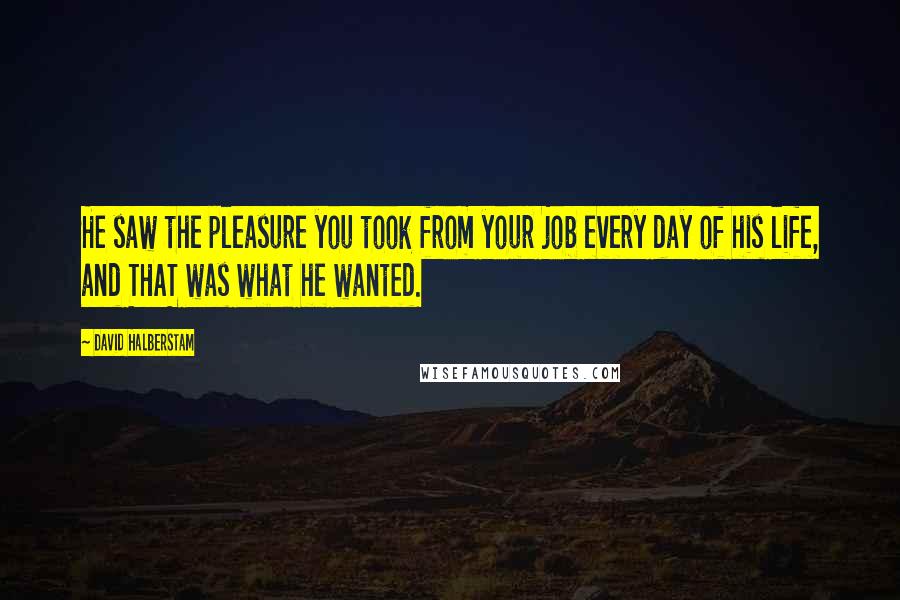 David Halberstam Quotes: He saw the pleasure you took from your job every day of his life, and THAT was what he wanted.