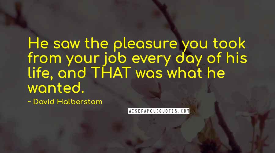 David Halberstam Quotes: He saw the pleasure you took from your job every day of his life, and THAT was what he wanted.