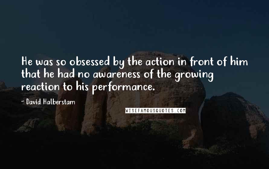 David Halberstam Quotes: He was so obsessed by the action in front of him that he had no awareness of the growing reaction to his performance.