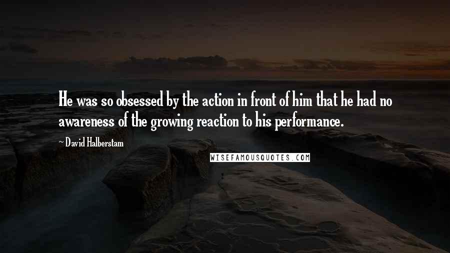 David Halberstam Quotes: He was so obsessed by the action in front of him that he had no awareness of the growing reaction to his performance.