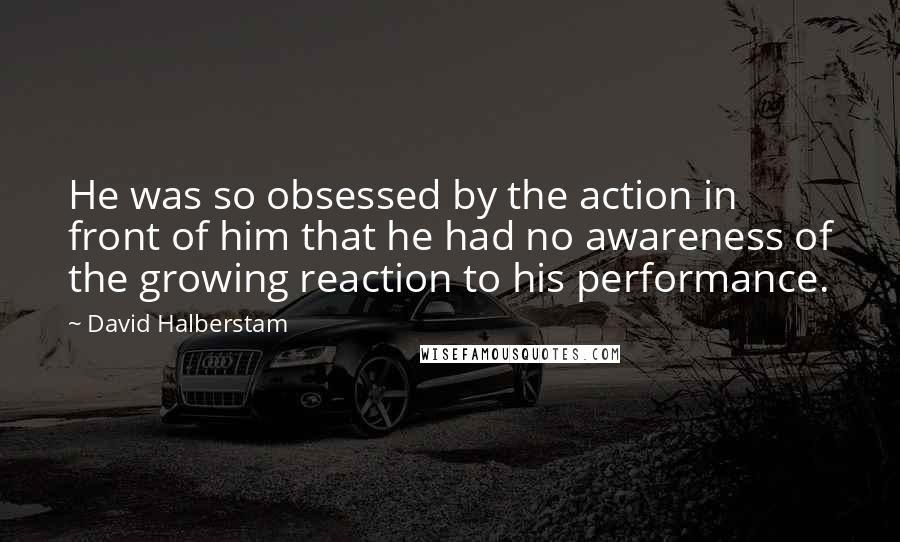 David Halberstam Quotes: He was so obsessed by the action in front of him that he had no awareness of the growing reaction to his performance.