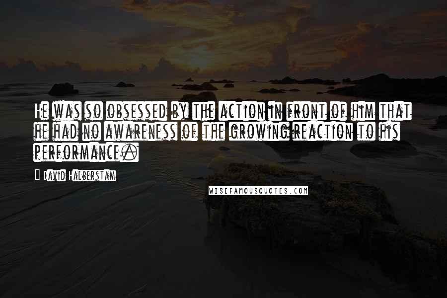 David Halberstam Quotes: He was so obsessed by the action in front of him that he had no awareness of the growing reaction to his performance.