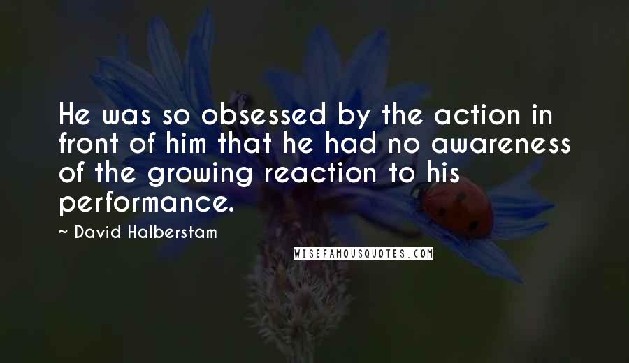 David Halberstam Quotes: He was so obsessed by the action in front of him that he had no awareness of the growing reaction to his performance.