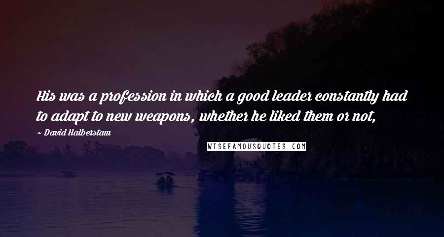 David Halberstam Quotes: His was a profession in which a good leader constantly had to adapt to new weapons, whether he liked them or not,