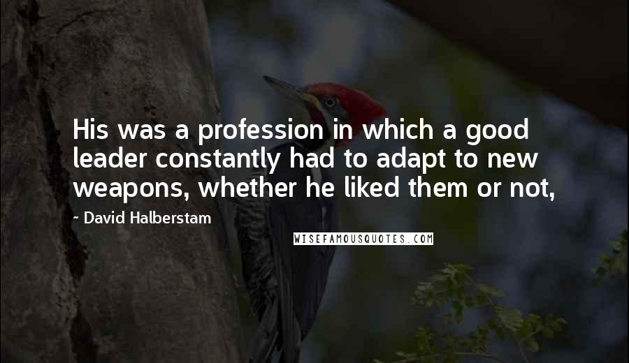 David Halberstam Quotes: His was a profession in which a good leader constantly had to adapt to new weapons, whether he liked them or not,