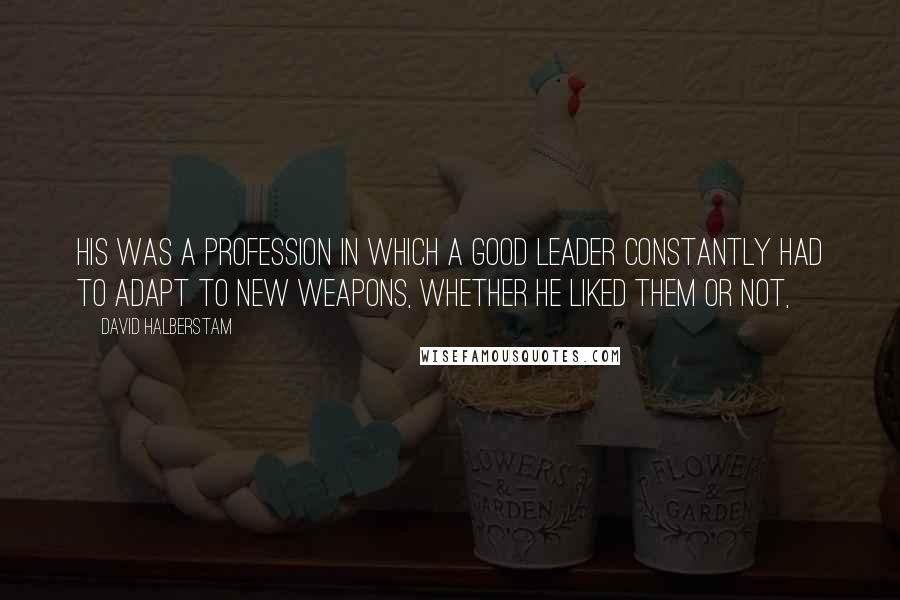 David Halberstam Quotes: His was a profession in which a good leader constantly had to adapt to new weapons, whether he liked them or not,