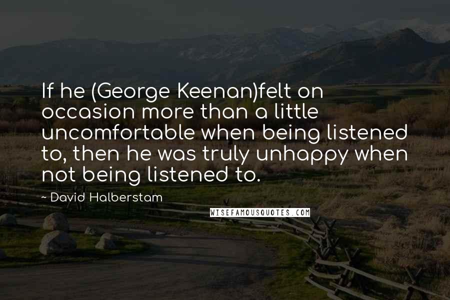 David Halberstam Quotes: If he (George Keenan)felt on occasion more than a little uncomfortable when being listened to, then he was truly unhappy when not being listened to.