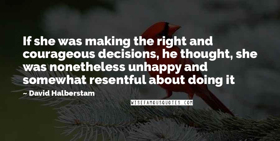 David Halberstam Quotes: If she was making the right and courageous decisions, he thought, she was nonetheless unhappy and somewhat resentful about doing it