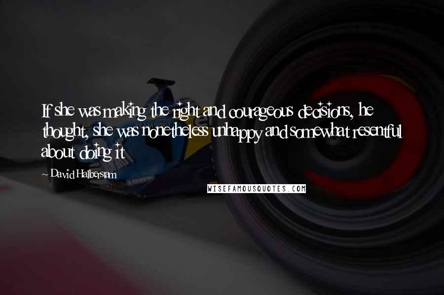 David Halberstam Quotes: If she was making the right and courageous decisions, he thought, she was nonetheless unhappy and somewhat resentful about doing it