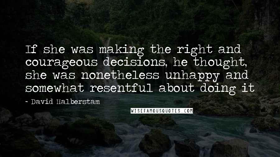David Halberstam Quotes: If she was making the right and courageous decisions, he thought, she was nonetheless unhappy and somewhat resentful about doing it